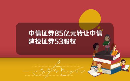 中信证券85亿元转让中信建投证券53股权