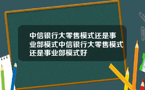 中信银行大零售模式还是事业部模式中信银行大零售模式还是事业部模式好