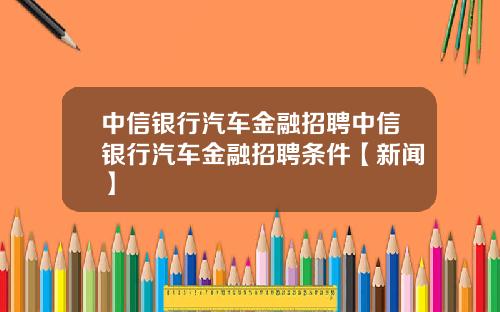 中信银行汽车金融招聘中信银行汽车金融招聘条件【新闻】