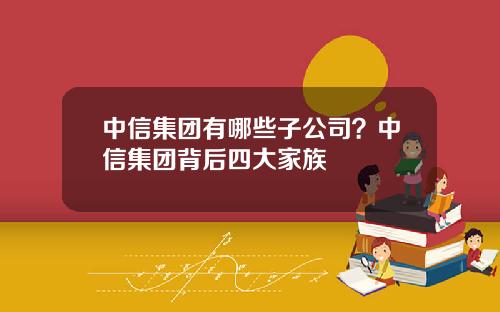 中信集团有哪些子公司？中信集团背后四大家族