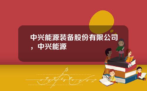 中兴能源装备股份有限公司，中兴能源