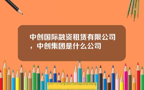 中创国际融资租赁有限公司，中创集团是什么公司