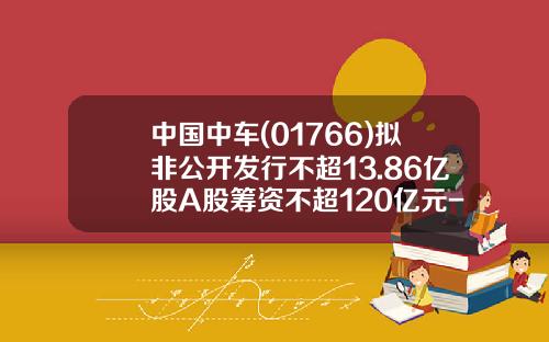 中国中车(01766)拟非公开发行不超13.86亿股A股筹资不超120亿元-中车股票发行价是多少
