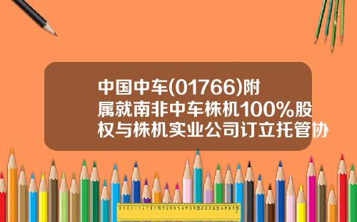 中国中车(01766)附属就南非中车株机100%股权与株机实业公司订立托管协议-中国南车株机南非有限公司
