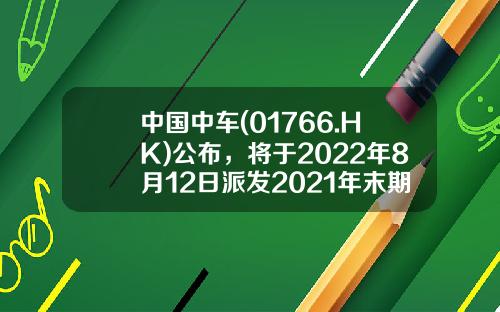 中国中车(01766.HK)公布，将于2022年8月12日派发2021年末期股息每股约0.21港元-中车股票最高多少钱