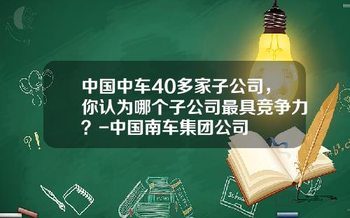 中国中车40多家子公司，你认为哪个子公司最具竞争力？-中国南车集团公司