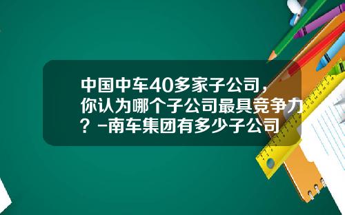 中国中车40多家子公司，你认为哪个子公司最具竞争力？-南车集团有多少子公司