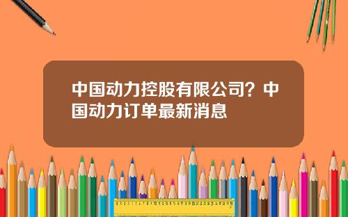 中国动力控股有限公司？中国动力订单最新消息