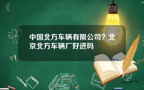 中国北方车辆有限公司？北京北方车辆厂好进吗
