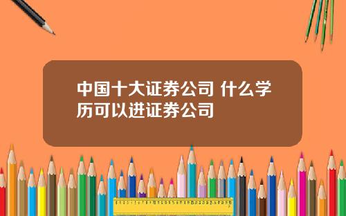 中国十大证券公司 什么学历可以进证券公司
