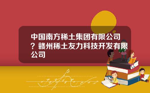 中国南方稀土集团有限公司？赣州稀土友力科技开发有限公司