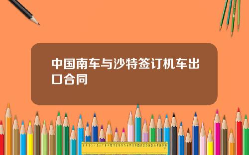 中国南车与沙特签订机车出口合同