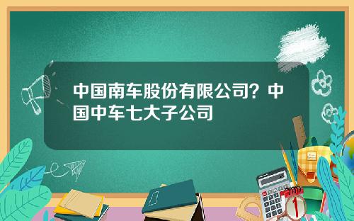 中国南车股份有限公司？中国中车七大子公司