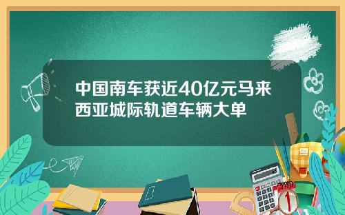 中国南车获近40亿元马来西亚城际轨道车辆大单