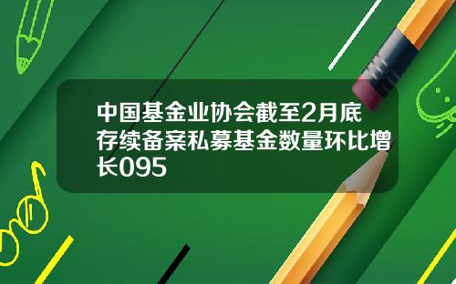 中国基金业协会截至2月底存续备案私募基金数量环比增长095