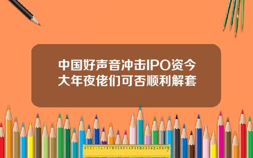 中国好声音冲击IPO资今大年夜佬们可否顺利解套