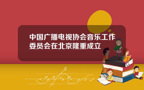 中国广播电视协会音乐工作委员会在北京隆重成立