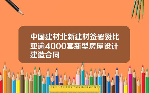 中国建材北新建材签署赞比亚逾4000套新型房屋设计建造合同