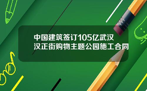 中国建筑签订105亿武汉汉正街购物主题公园施工合同