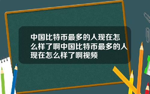 中国比特币最多的人现在怎么样了啊中国比特币最多的人现在怎么样了啊视频