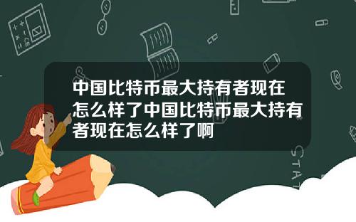 中国比特币最大持有者现在怎么样了中国比特币最大持有者现在怎么样了啊