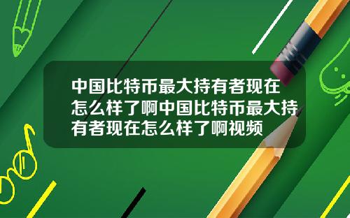 中国比特币最大持有者现在怎么样了啊中国比特币最大持有者现在怎么样了啊视频