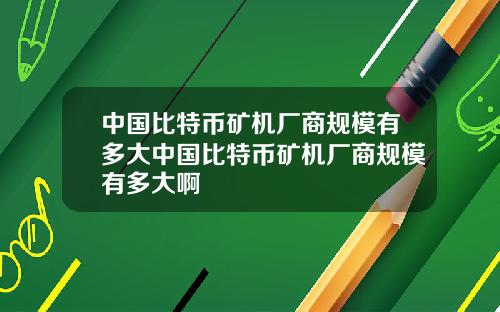中国比特币矿机厂商规模有多大中国比特币矿机厂商规模有多大啊