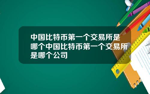 中国比特币第一个交易所是哪个中国比特币第一个交易所是哪个公司