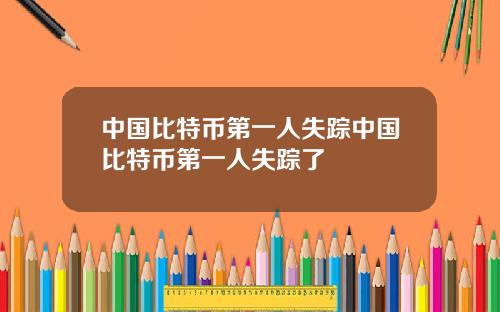 中国比特币第一人失踪中国比特币第一人失踪了