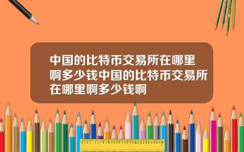 中国的比特币交易所在哪里啊多少钱中国的比特币交易所在哪里啊多少钱啊