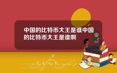 中国的比特币大王是谁中国的比特币大王是谁啊