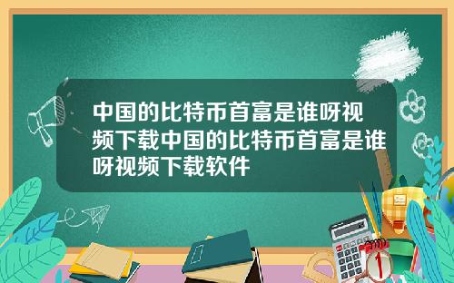 中国的比特币首富是谁呀视频下载中国的比特币首富是谁呀视频下载软件