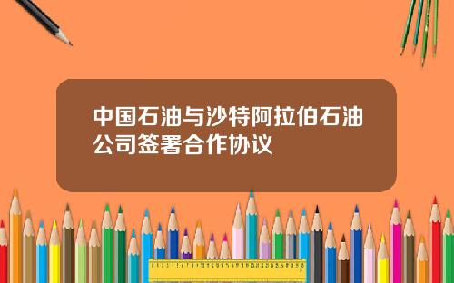 中国石油与沙特阿拉伯石油公司签署合作协议