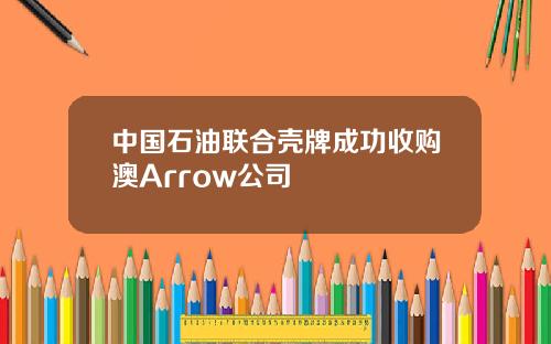 中国石油联合壳牌成功收购澳Arrow公司
