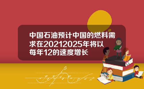 中国石油预计中国的燃料需求在20212025年将以每年12的速度增长