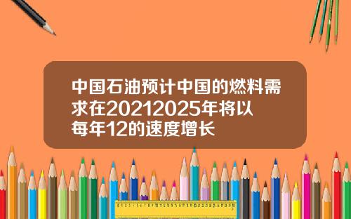 中国石油预计中国的燃料需求在20212025年将以每年12的速度增长