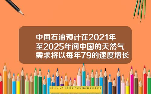 中国石油预计在2021年至2025年间中国的天然气需求将以每年79的速度增长