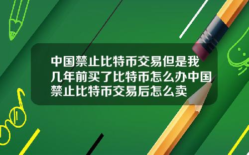 中国禁止比特币交易但是我几年前买了比特币怎么办中国禁止比特币交易后怎么卖