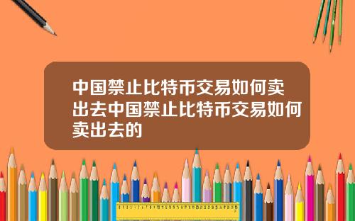 中国禁止比特币交易如何卖出去中国禁止比特币交易如何卖出去的