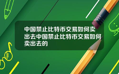 中国禁止比特币交易如何卖出去中国禁止比特币交易如何卖出去的