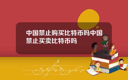 中国禁止购买比特币吗中国禁止买卖比特币吗
