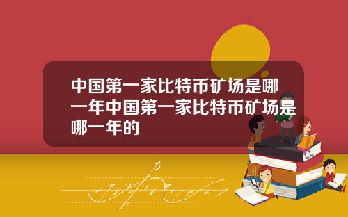 中国第一家比特币矿场是哪一年中国第一家比特币矿场是哪一年的
