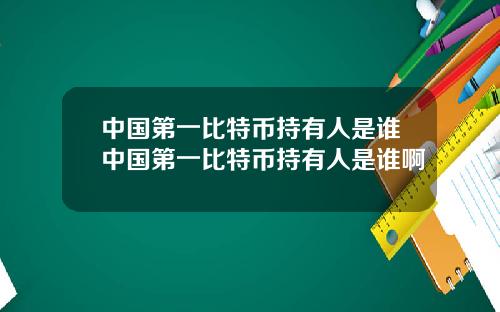 中国第一比特币持有人是谁中国第一比特币持有人是谁啊