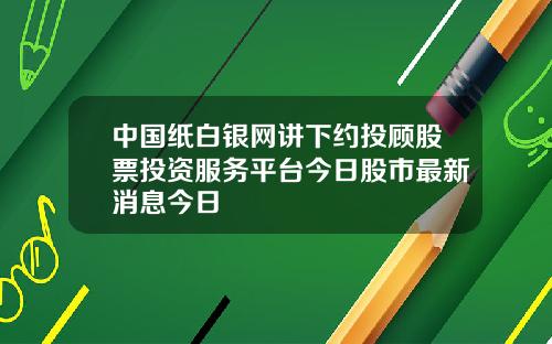中国纸白银网讲下约投顾股票投资服务平台今日股市最新消息今日