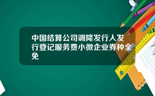 中国结算公司调降发行人发行登记服务费小微企业券种全免