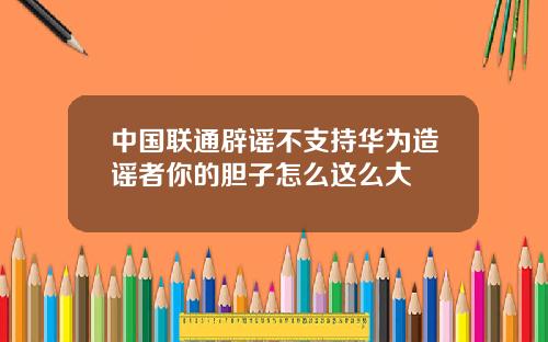 中国联通辟谣不支持华为造谣者你的胆子怎么这么大