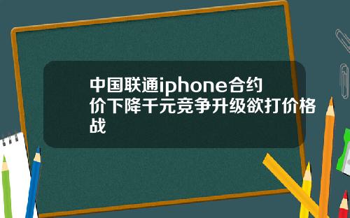 中国联通iphone合约价下降千元竞争升级欲打价格战