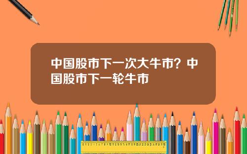 中国股市下一次大牛市？中国股市下一轮牛市