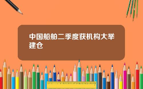 中国船舶二季度获机构大举建仓