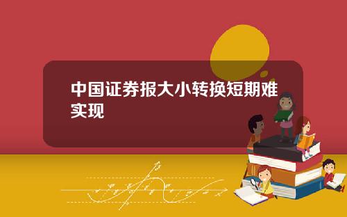 中国证券报大小转换短期难实现